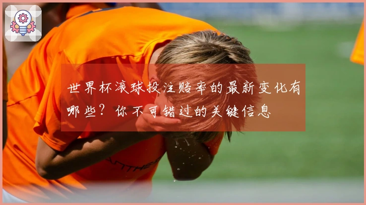 世界杯滚球投注赔率的最新变化有哪些？你不可错过的关键信息